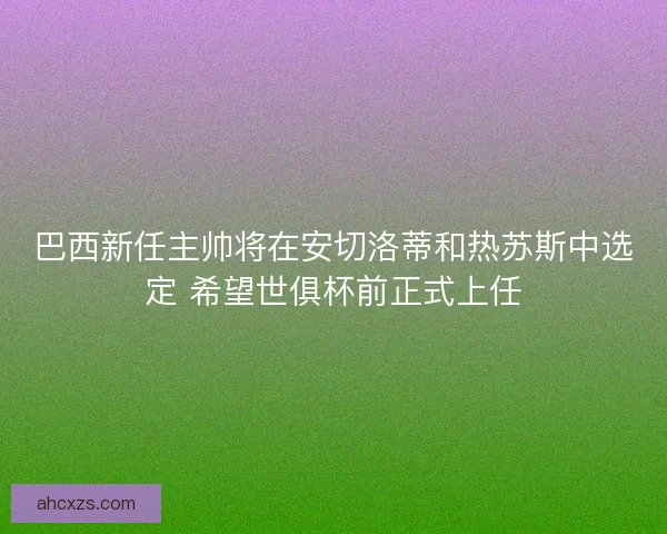 巴西新任主帅将在安切洛蒂和热苏斯中选定 希望世俱杯前正式上任
