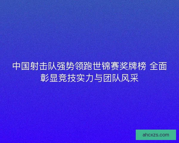 中国射击队强势领跑世锦赛奖牌榜 全面彰显竞技实力与团队风采